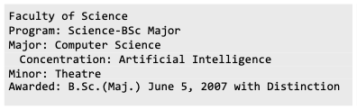 Faculty of Science    Program: Science-BSc Major    Major: Computer Science    Concentration: Artificial Intelligence    Minor: Theatre    Awarded: B.Sc. (Maj.) June 5, 2007 with Distinction